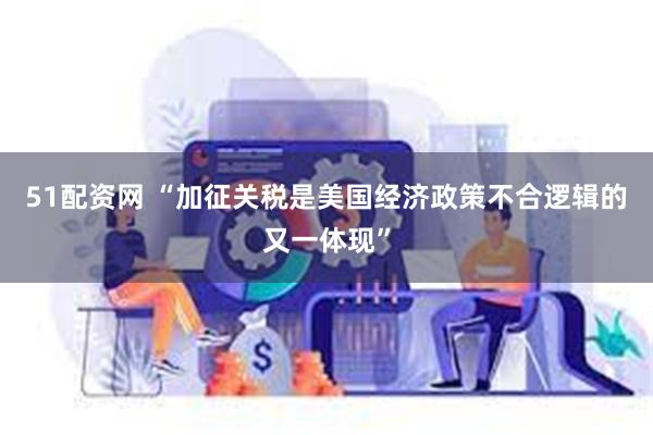 51配资网 “加征关税是美国经济政策不合逻辑的又一体现”