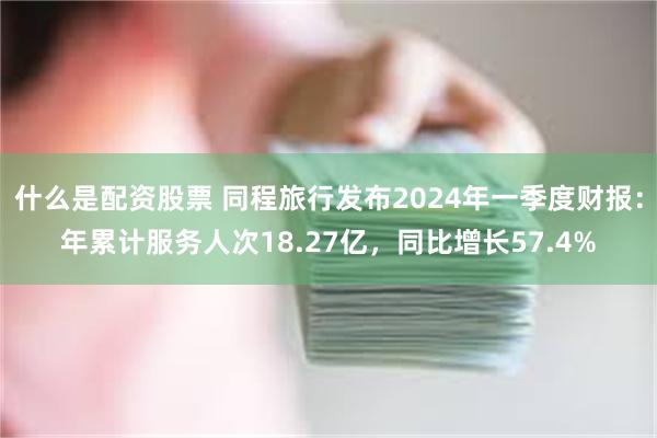 什么是配资股票 同程旅行发布2024年一季度财报：年累计服务人次18.27亿，同比增长57.4%