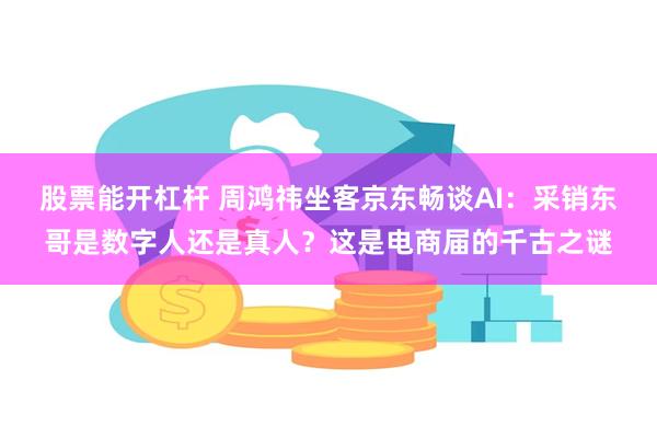 股票能开杠杆 周鸿祎坐客京东畅谈AI：采销东哥是数字人还是真人？这是电商届的千古之谜