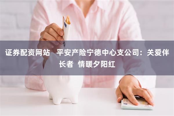 证券配资网站   平安产险宁德中心支公司：关爱伴长者  情暖夕阳红