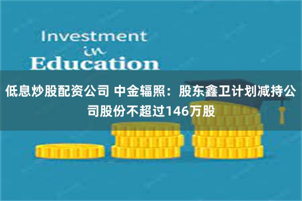 低息炒股配资公司 中金辐照：股东鑫卫计划减持公司股份不超过146万股