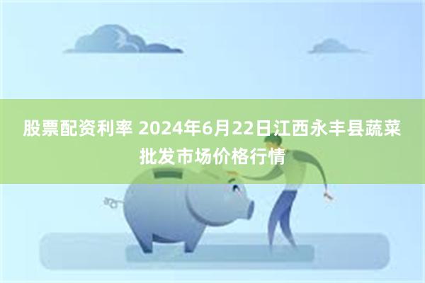 股票配资利率 2024年6月22日江西永丰县蔬菜批发市场价格行情