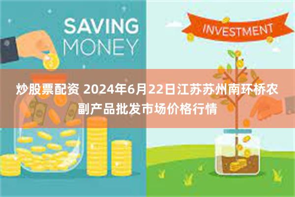 炒股票配资 2024年6月22日江苏苏州南环桥农副产品批发市场价格行情