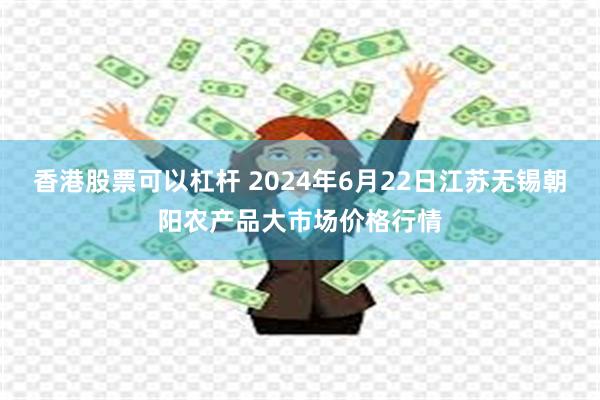 香港股票可以杠杆 2024年6月22日江苏无锡朝阳农产品大市场价格行情