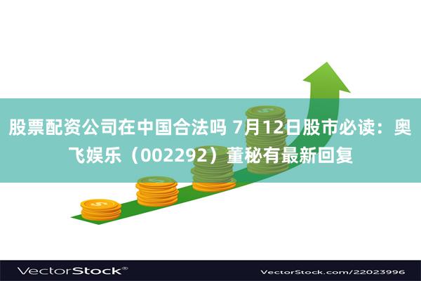 股票配资公司在中国合法吗 7月12日股市必读：奥飞娱乐（002292）董秘有最新回复