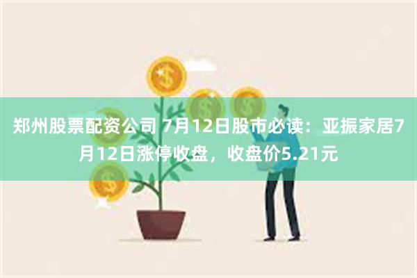 郑州股票配资公司 7月12日股市必读：亚振家居7月12日涨停收盘，收盘价5.21元