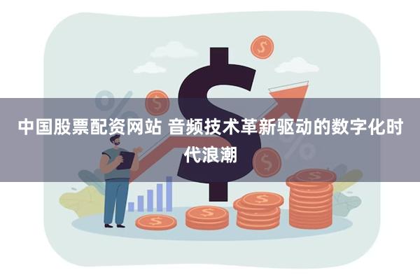 中国股票配资网站 音频技术革新驱动的数字化时代浪潮