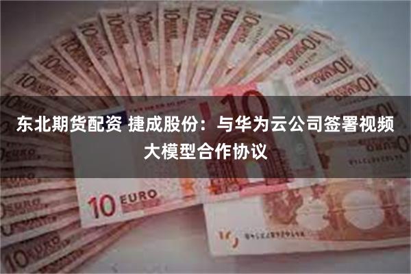 东北期货配资 捷成股份：与华为云公司签署视频大模型合作协议