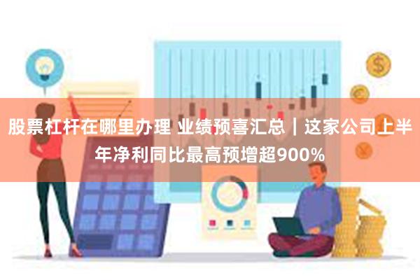 股票杠杆在哪里办理 业绩预喜汇总｜这家公司上半年净利同比最高预增超900%