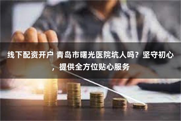 线下配资开户 青岛市曙光医院坑人吗？坚守初心，提供全方位贴心服务