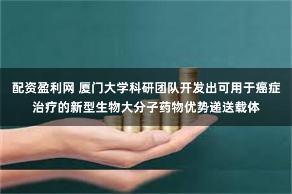 配资盈利网 厦门大学科研团队开发出可用于癌症治疗的新型生物大分子药物优势递送载体