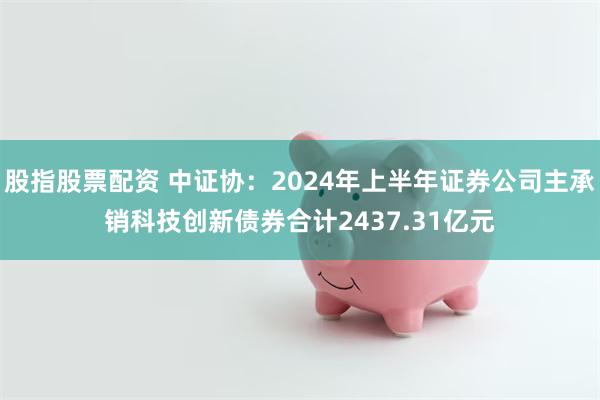 股指股票配资 中证协：2024年上半年证券公司主承销科技创新债券合计2437.31亿元