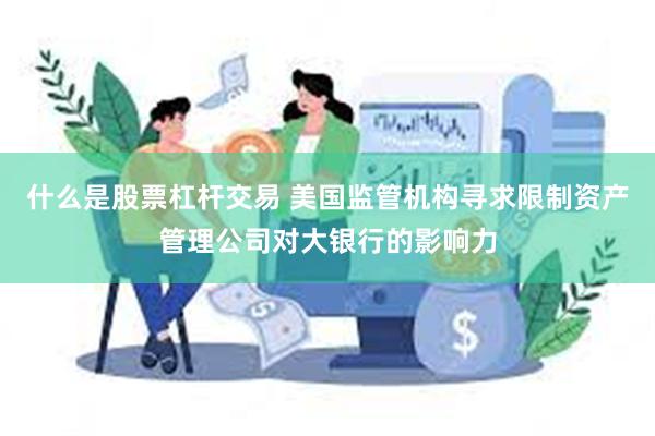 什么是股票杠杆交易 美国监管机构寻求限制资产管理公司对大银行的影响力