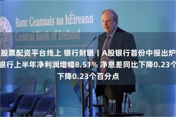 股票配资平台线上 银行财眼丨A股银行首份中报出炉：南京银行上半年净利润增幅8.51% 净息差同比下降0.23个百分点