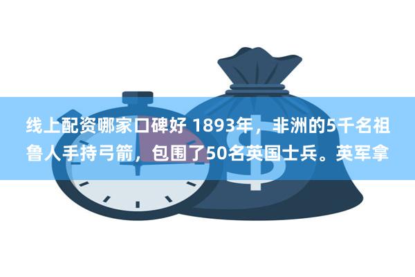 线上配资哪家口碑好 1893年，非洲的5千名祖鲁人手持弓箭，包围了50名英国士兵。英军拿