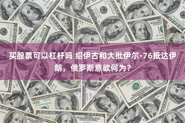 买股票可以杠杆吗 绍伊古和大批伊尔-76抵达伊朗，俄罗斯意欲何为？