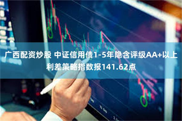 广西配资炒股 中证信用债1-5年隐含评级AA+以上利差策略指数报141.62点