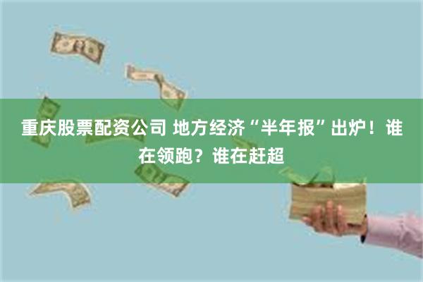 重庆股票配资公司 地方经济“半年报”出炉！谁在领跑？谁在赶超