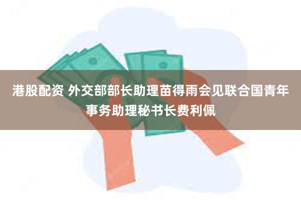 港股配资 外交部部长助理苗得雨会见联合国青年事务助理秘书长费利佩