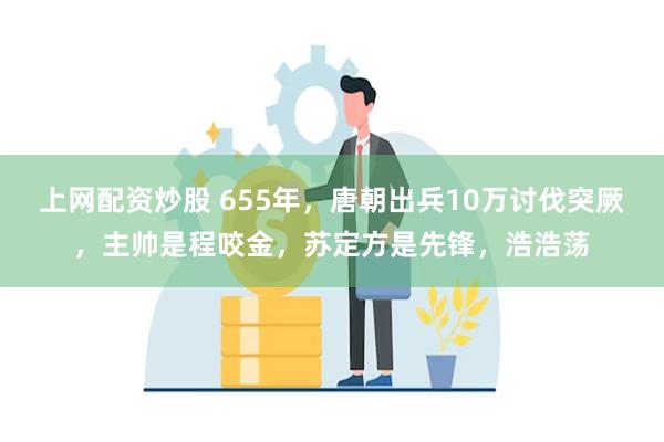 上网配资炒股 655年，唐朝出兵10万讨伐突厥，主帅是程咬金，苏定方是先锋，浩浩荡