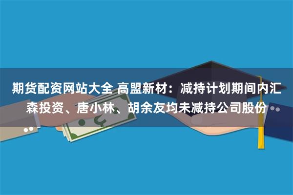 期货配资网站大全 高盟新材：减持计划期间内汇森投资、唐小林、胡余友均未减持公司股份