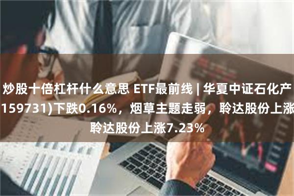 炒股十倍杠杆什么意思 ETF最前线 | 华夏中证石化产业ETF(159731)下跌0.16%，烟草主题走弱，聆达股份上涨7.23%