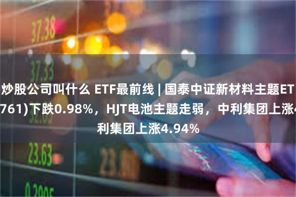 炒股公司叫什么 ETF最前线 | 国泰中证新材料主题ETF(159761)下跌0.98%，HJT电池主题走弱，中利集团上涨4.94%