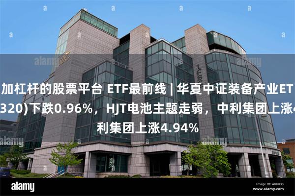 加杠杆的股票平台 ETF最前线 | 华夏中证装备产业ETF(516320)下跌0.96%，HJT电池主题走弱，中利集团上涨4.94%