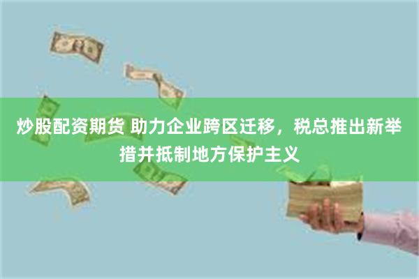 炒股配资期货 助力企业跨区迁移，税总推出新举措并抵制地方保护主义