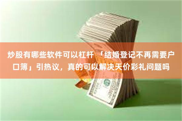 炒股有哪些软件可以杠杆 「结婚登记不再需要户口簿」引热议，真的可以解决天价彩礼问题吗