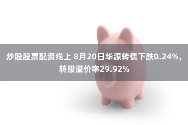 炒股股票配资线上 8月20日华源转债下跌0.24%，转股溢价率29.92%