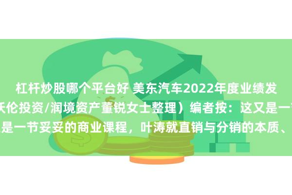 杠杆炒股哪个平台好 美东汽车2022年度业绩发布会纪要 （根据录音由沃伦投资/润境资产董锐女士整理）编者按：这又是一节妥妥的商业课程，叶涛就直销与分销的本质、二手车、电车入场的...