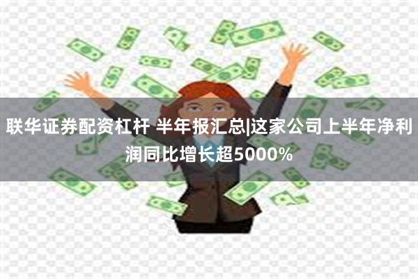 联华证券配资杠杆 半年报汇总|这家公司上半年净利润同比增长超5000%