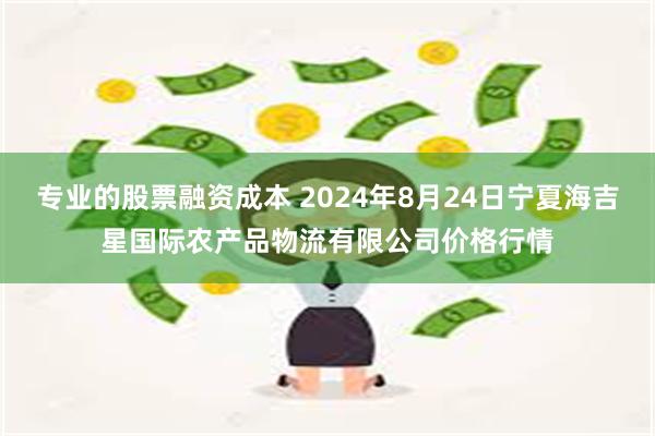 专业的股票融资成本 2024年8月24日宁夏海吉星国际农产品物流有限公司价格行情