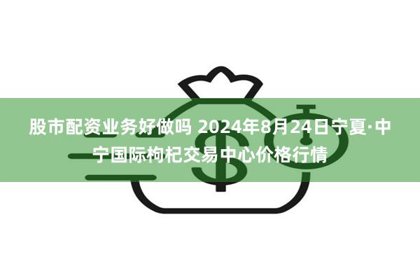 股市配资业务好做吗 2024年8月24日宁夏·中宁国际枸杞交易中心价格行情