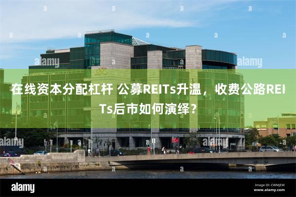 在线资本分配杠杆 公募REITs升温，收费公路REITs后市如何演绎？