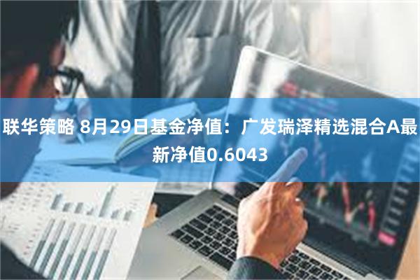 联华策略 8月29日基金净值：广发瑞泽精选混合A最新净值0.6043