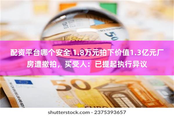 配资平台哪个安全 1.8万元拍下价值1.3亿元厂房遭撤拍，买受人：已提起执行异议