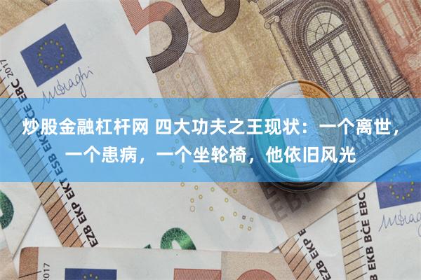 炒股金融杠杆网 四大功夫之王现状：一个离世，一个患病，一个坐轮椅，他依旧风光