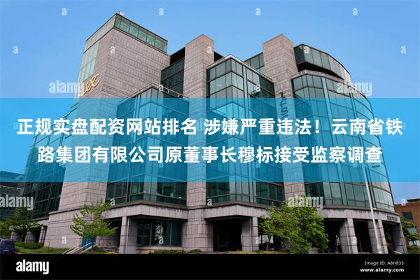 正规实盘配资网站排名 涉嫌严重违法！云南省铁路集团有限公司原董事长穆标接受监察调查