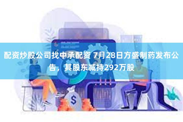 配资炒股公司找中承配资 7月28日方盛制药发布公告，其股东减持292万股