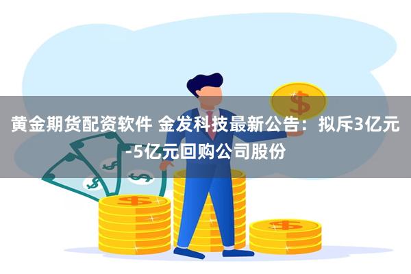 黄金期货配资软件 金发科技最新公告：拟斥3亿元-5亿元回购公司股份