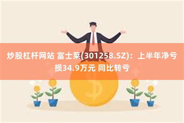 炒股杠杆网站 富士莱(301258.SZ)：上半年净亏损34.9万元 同比转亏