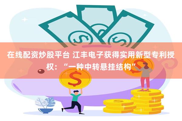 在线配资炒股平台 江丰电子获得实用新型专利授权：“一种中转悬挂结构”