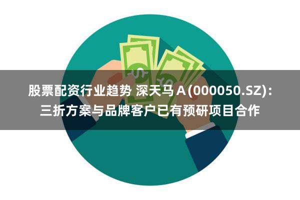 股票配资行业趋势 深天马Ａ(000050.SZ)：三折方案与品牌客户已有预研项目合作