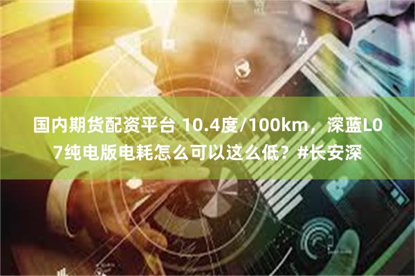 国内期货配资平台 10.4度/100km，深蓝L07纯电版电耗怎么可以这么低？#长安深