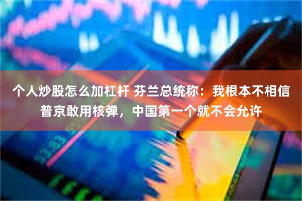 个人炒股怎么加杠杆 芬兰总统称：我根本不相信普京敢用核弹，中国第一个就不会允许