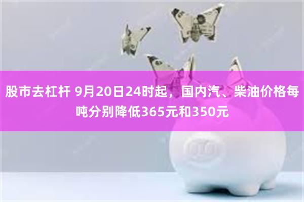 股市去杠杆 9月20日24时起，国内汽、柴油价格每吨分别降低365元和350元