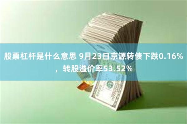 股票杠杆是什么意思 9月23日京源转债下跌0.16%，转股溢价率53.52%