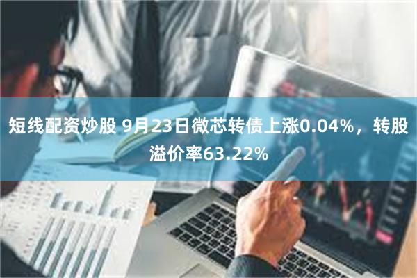 短线配资炒股 9月23日微芯转债上涨0.04%，转股溢价率63.22%